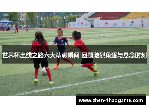世界杯出线之路六大精彩瞬间 回顾激烈角逐与悬念时刻