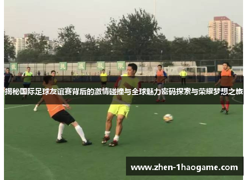 揭秘国际足球友谊赛背后的激情碰撞与全球魅力密码探索与荣耀梦想之旅